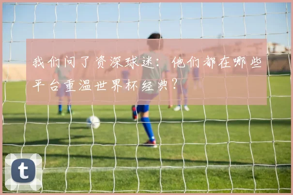 我们问了资深球迷:他们都在哪些平台重温世界杯经典?
